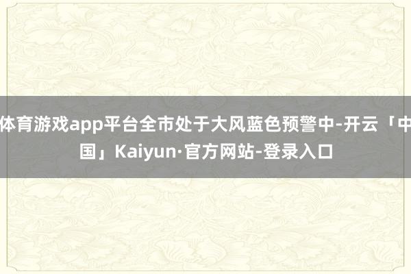 体育游戏app平台全市处于大风蓝色预警中-开云「中国」Kaiyun·官方网站-登录入口