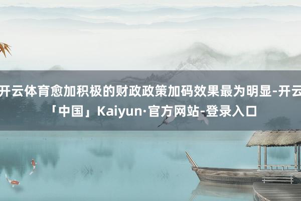 开云体育愈加积极的财政政策加码效果最为明显-开云「中国」Kaiyun·官方网站-登录入口