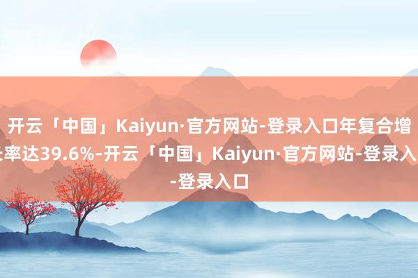 开云「中国」Kaiyun·官方网站-登录入口年复合增长率达39.6%-开云「中国」Kaiyun·官方网站-登录入口