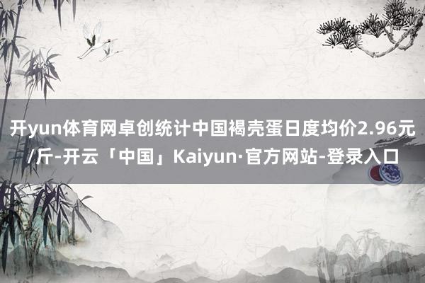 开yun体育网卓创统计中国褐壳蛋日度均价2.96元/斤-开云「中国」Kaiyun·官方网站-登录入口