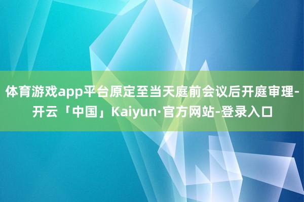 体育游戏app平台原定至当天庭前会议后开庭审理-开云「中国」Kaiyun·官方网站-登录入口