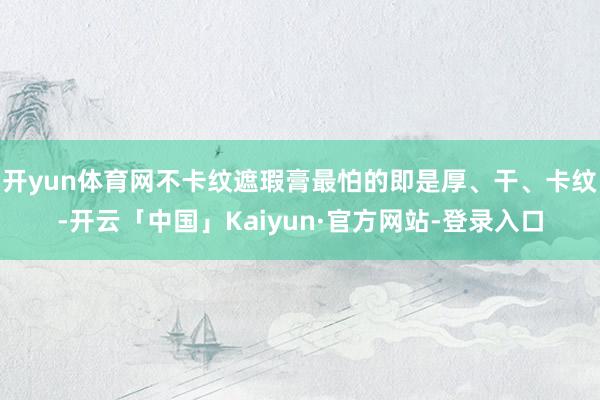 开yun体育网不卡纹遮瑕膏最怕的即是厚、干、卡纹-开云「中国」Kaiyun·官方网站-登录入口