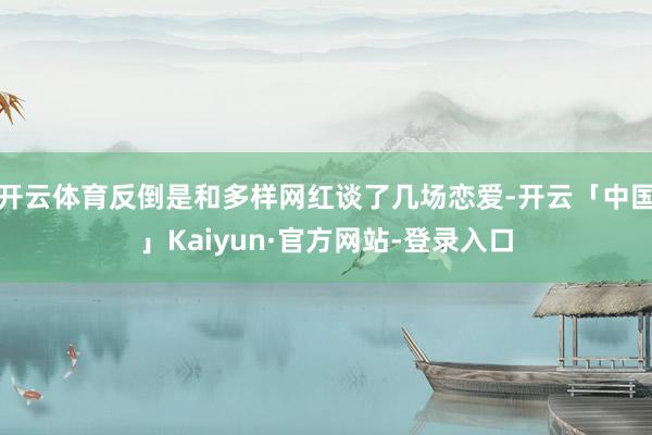 开云体育反倒是和多样网红谈了几场恋爱-开云「中国」Kaiyun·官方网站-登录入口