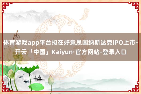 体育游戏app平台拟在好意思国纳斯达克IPO上市-开云「中国」Kaiyun·官方网站-登录入口