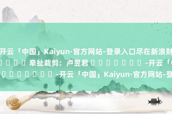 开云「中国」Kaiyun·官方网站-登录入口尽在新浪财经APP 牵扯裁剪:卢昱君 -开云「中国」Kaiyun·官方网站-登录入口