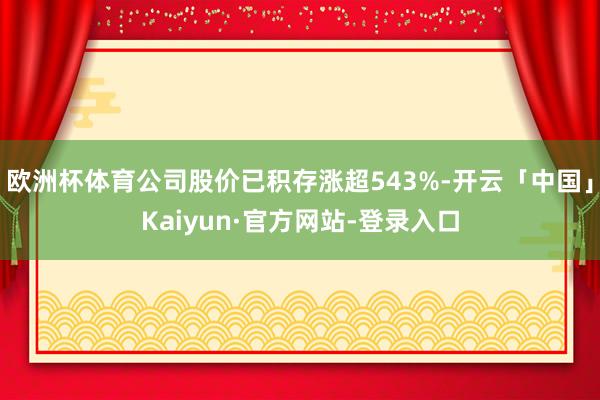 欧洲杯体育公司股价已积存涨超543%-开云「中国」Kaiyun·官方网站-登录入口