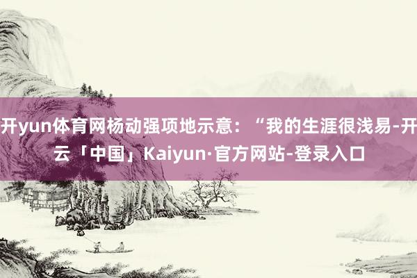 开yun体育网杨动强项地示意:“我的生涯很浅易-开云「中国」Kaiyun·官方网站-登录入口