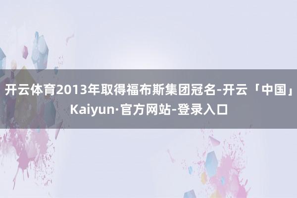 开云体育2013年取得福布斯集团冠名-开云「中国」Kaiyun·官方网站-登录入口
