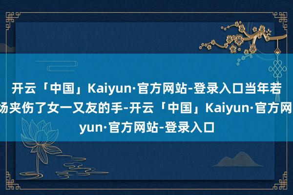 开云「中国」Kaiyun·官方网站-登录入口当年若不是在泊车场夹伤了女一又友的手-开云「中国」Kaiyun·官方网站-登录入口
