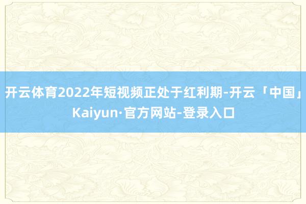 开云体育2022年短视频正处于红利期-开云「中国」Kaiyun·官方网站-登录入口