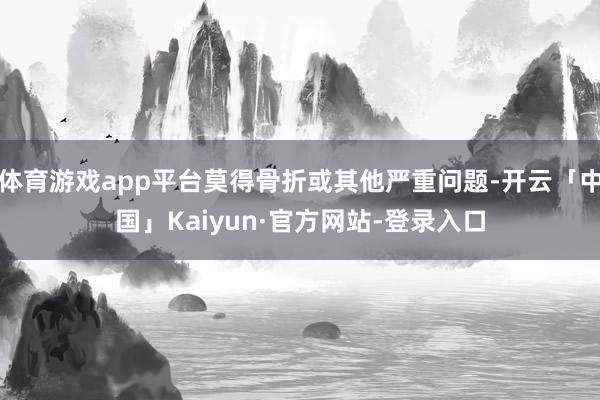 体育游戏app平台莫得骨折或其他严重问题-开云「中国」Kaiyun·官方网站-登录入口