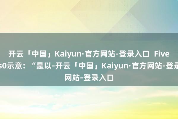 开云「中国」Kaiyun·官方网站-登录入口  Fiverings0示意：“是以-开云「中国」Kaiyun·官方网站-登录入口