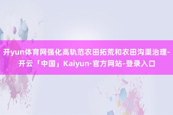 开yun体育网强化高轨范农田拓荒和农田沟渠治理-开云「中国」Kaiyun·官方网站-登录入口