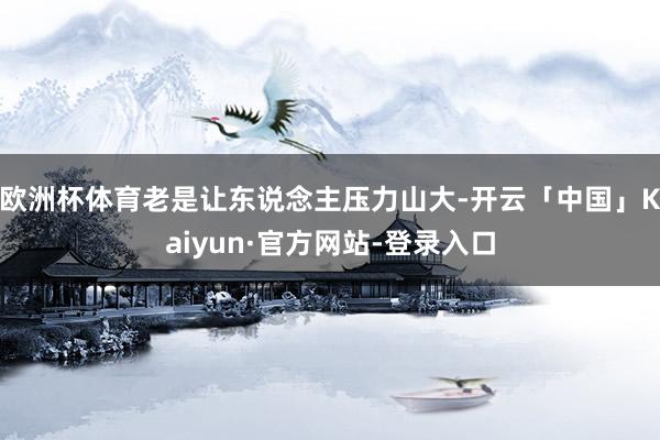 欧洲杯体育老是让东说念主压力山大-开云「中国」Kaiyun·官方网站-登录入口