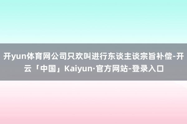 开yun体育网　　公司只欢叫进行东谈主谈宗旨补偿-开云「中国」Kaiyun·官方网站-登录入口