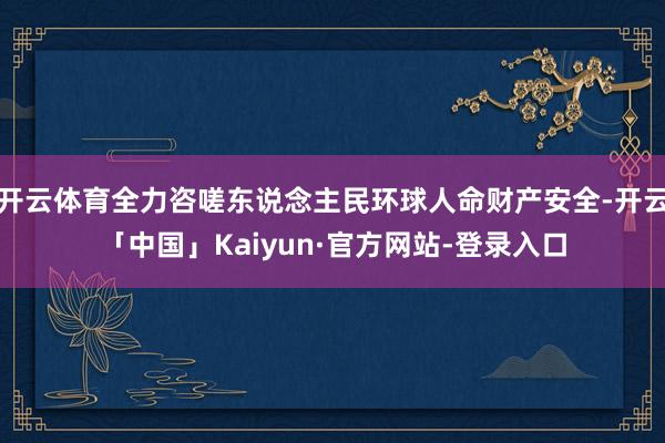 开云体育全力咨嗟东说念主民环球人命财产安全-开云「中国」Kaiyun·官方网站-登录入口