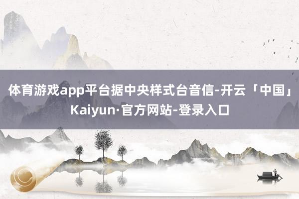体育游戏app平台　　据中央样式台音信-开云「中国」Kaiyun·官方网站-登录入口