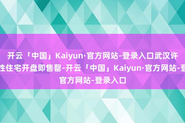 开云「中国」Kaiyun·官方网站-登录入口武汉许多高品性住宅开盘即售罄-开云「中国」Kaiyun·官方网站-登录入口