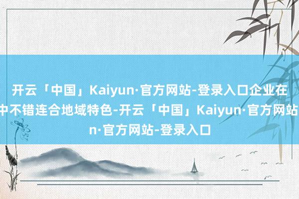 开云「中国」Kaiyun·官方网站-登录入口企业在本质进程中不错连合地域特色-开云「中国」Kaiyun·官方网站-登录入口