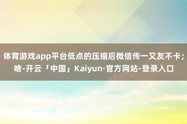 体育游戏app平台低点的压缩后微信传一又友不卡；啥-开云「中国」Kaiyun·官方网站-登录入口