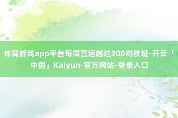 体育游戏app平台每周营运越过300对航班-开云「中国」Kaiyun·官方网站-登录入口