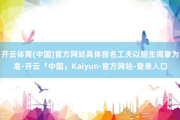 开云体育(中国)官方网站具体报名工夫以招生简章为准-开云「中国」Kaiyun·官方网站-登录入口
