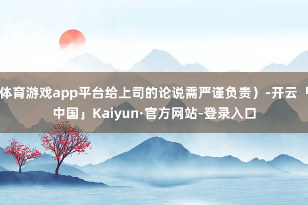 体育游戏app平台给上司的论说需严谨负责)-开云「中国」Kaiyun·官方网站-登录入口