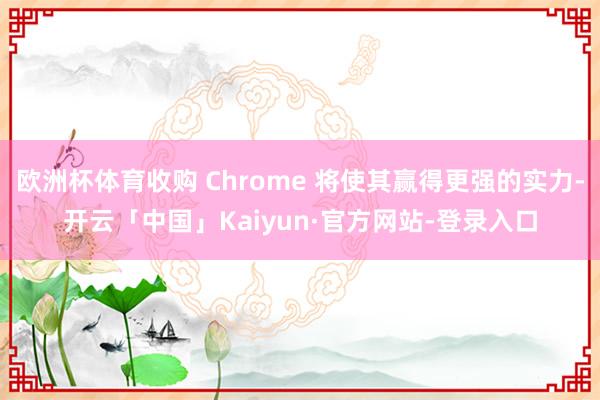 欧洲杯体育收购 Chrome 将使其赢得更强的实力-开云「中国」Kaiyun·官方网站-登录入口