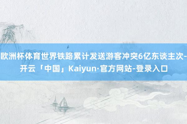 欧洲杯体育世界铁路累计发送游客冲突6亿东谈主次-开云「中国」Kaiyun·官方网站-登录入口