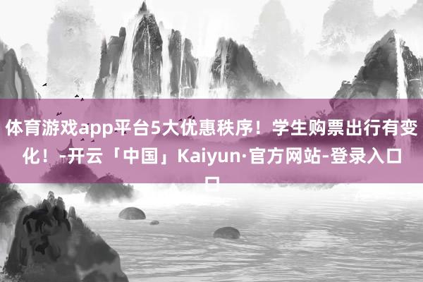 体育游戏app平台5大优惠秩序!学生购票出行有变化!-开云「中国」Kaiyun·官方网站-登录入口