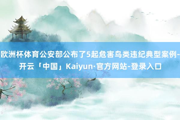 欧洲杯体育公安部公布了5起危害鸟类违纪典型案例-开云「中国」Kaiyun·官方网站-登录入口
