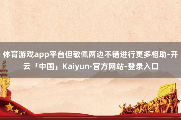 体育游戏app平台但敬佩两边不错进行更多相助-开云「中国」Kaiyun·官方网站-登录入口