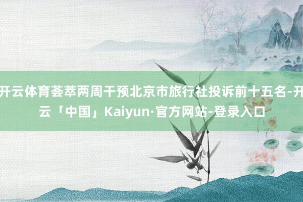 开云体育荟萃两周干预北京市旅行社投诉前十五名-开云「中国」Kaiyun·官方网站-登录入口