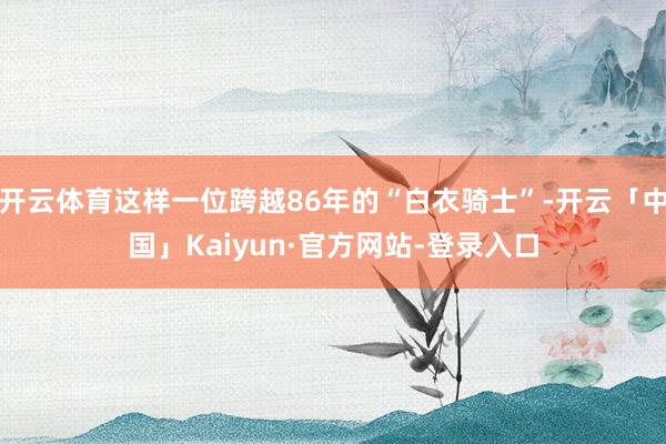 开云体育这样一位跨越86年的“白衣骑士”-开云「中国」Kaiyun·官方网站-登录入口