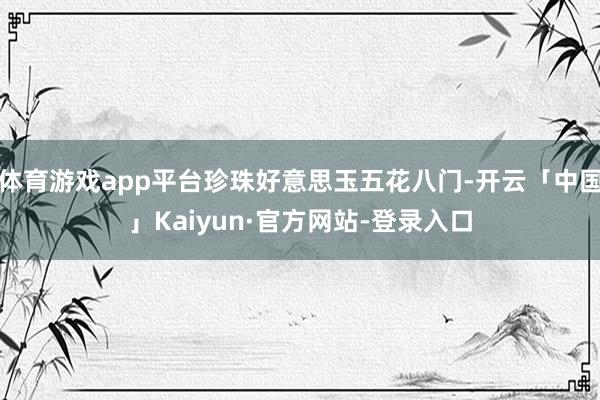 体育游戏app平台珍珠好意思玉五花八门-开云「中国」Kaiyun·官方网站-登录入口