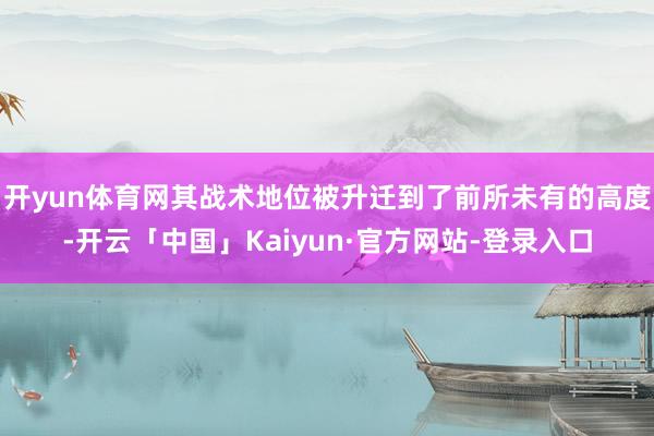 开yun体育网其战术地位被升迁到了前所未有的高度-开云「中国」Kaiyun·官方网站-登录入口
