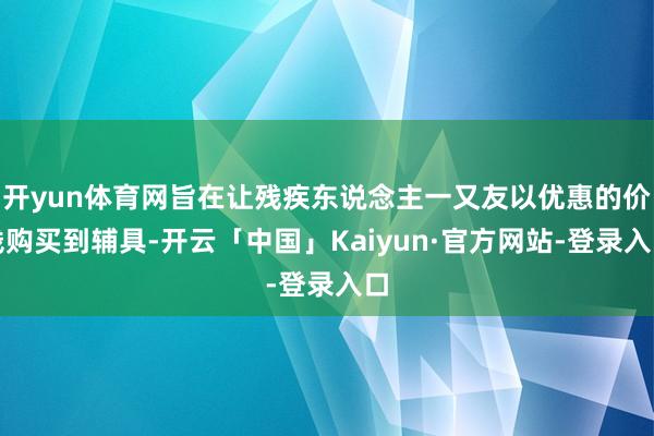 开yun体育网旨在让残疾东说念主一又友以优惠的价钱购买到辅具-开云「中国」Kaiyun·官方网站-登录入口