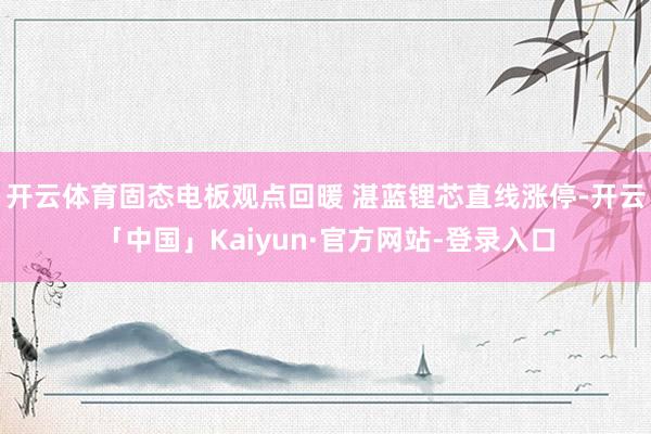 开云体育固态电板观点回暖 湛蓝锂芯直线涨停-开云「中国」Kaiyun·官方网站-登录入口