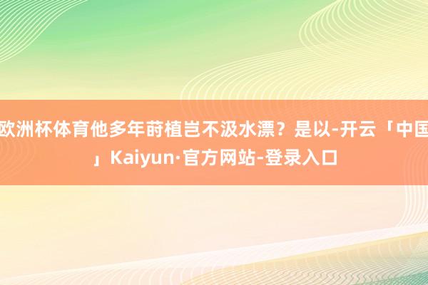 欧洲杯体育他多年莳植岂不汲水漂？是以-开云「中国」Kaiyun·官方网站-登录入口