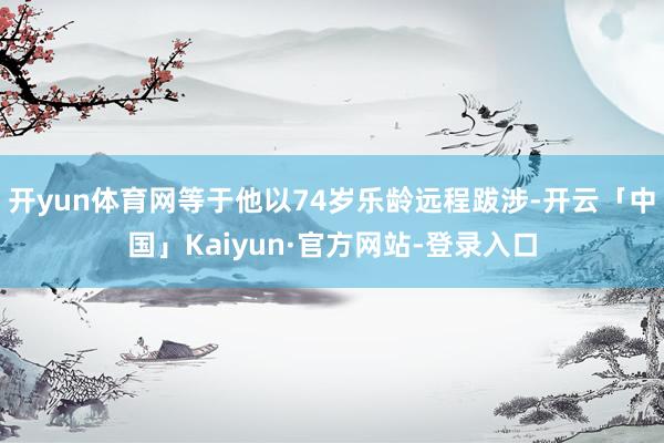 开yun体育网等于他以74岁乐龄远程跋涉-开云「中国」Kaiyun·官方网站-登录入口