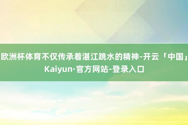 欧洲杯体育不仅传承着湛江跳水的精神-开云「中国」Kaiyun·官方网站-登录入口