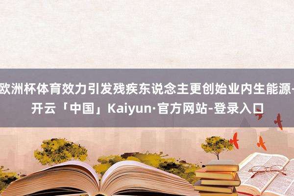 欧洲杯体育效力引发残疾东说念主更创始业内生能源-开云「中国」Kaiyun·官方网站-登录入口