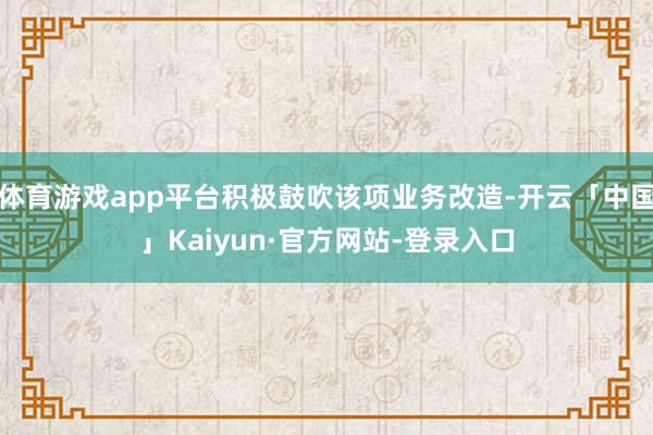 体育游戏app平台积极鼓吹该项业务改造-开云「中国」Kaiyun·官方网站-登录入口