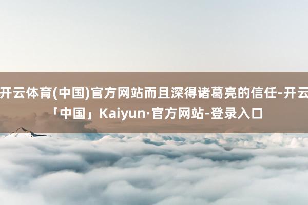 开云体育(中国)官方网站而且深得诸葛亮的信任-开云「中国」Kaiyun·官方网站-登录入口