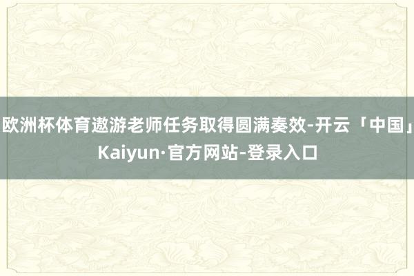 欧洲杯体育遨游老师任务取得圆满奏效-开云「中国」Kaiyun·官方网站-登录入口