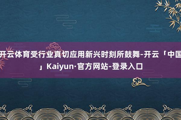 开云体育受行业真切应用新兴时刻所鼓舞-开云「中国」Kaiyun·官方网站-登录入口