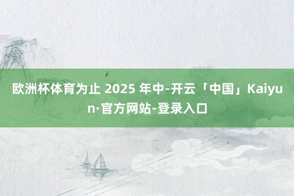 欧洲杯体育为止 2025 年中-开云「中国」Kaiyun·官方网站-登录入口