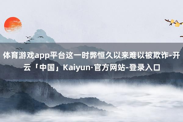 体育游戏app平台这一时弊恒久以来难以被欺诈-开云「中国」Kaiyun·官方网站-登录入口