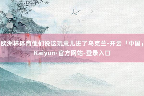 欧洲杯体育他们说这玩意儿进了乌克兰-开云「中国」Kaiyun·官方网站-登录入口