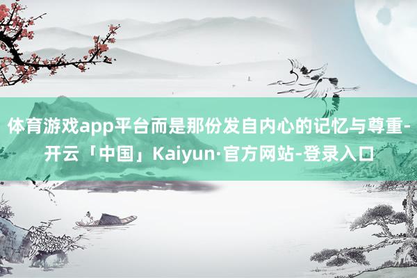 体育游戏app平台而是那份发自内心的记忆与尊重-开云「中国」Kaiyun·官方网站-登录入口